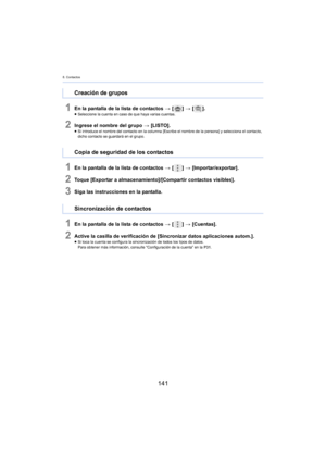 Page 1418. Contactos
141
1En la pantalla de la lista de contactos > [ ] >  [ ].≥Seleccione la cuenta en caso de que haya varias cuentas.
2Ingrese el nombre del grupo  > [LISTO].≥Si introduce el nombre del contacto en la columna [Escribe el nombre de la persona] y selecciona el contacto, 
d
icho contacto se guardará en el grupo.
1En la pantalla de la lista de contactos  > [ ] >  [Importar/exportar].
2Toque [Exportar a almacenamiento]/[Compartir contactos visibles].
3Siga las instrucciones en la pantalla.
1En la...
