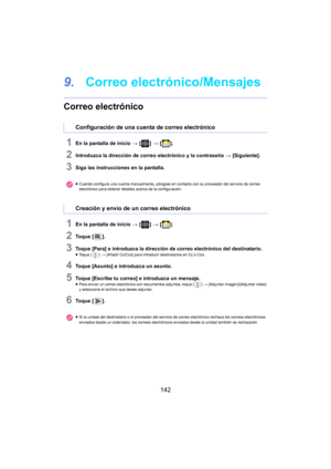 Page 142142
9.Correo electrónico/Mensajes
Correo electrónico
1En la pantalla de inicio  > [ ] >  [ ].
2Introduzca la dirección de correo electrónico y la contraseña  > [Siguiente].
3Siga las instrucciones en la pantalla.
1En la pantalla de inicio  > [ ] >  [ ].
2To q u e  [ ].
3Toque [Para] e introduzca la dirección de correo electrónico del destinatario.≥Toque [ ] > [Añadir Cc/Cco] para introducir destinatarios en Cc o Cco.
4Toque [Asunto] e introduzca un asunto.
5Toque [Escribe tu correo] e introduzca un...