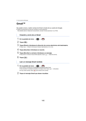 Page 1459. Correo electrónico/Mensajes
145
Gmail™
Se pueden enviar y recibir correos de Gmail a través de su cuenta de Google.≥Todas las operaciones de Gmail son similares al correo electrónico.
Para detalles sobre el método de funcionamiento, consulte “Correo electrónico” en la  P 142.
1En la pantalla de inicio  > [ ] >  [ ].
2To q u e  [ ].
3Toque [Para] e introduzca la dirección de correo electrónico del destinatario.≥Toque [ ] > [Añadir Cc/Cco] para introducir destinatarios en Cc o Cco.
4Toque [Asunto] e...