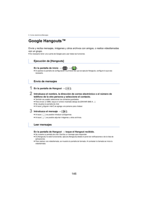 Page 1469. Correo electrónico/Mensajes
146
Google Hangouts™
Envíe y reciba mensajes, imágenes y otros archivos con amigos, o realice videollamadas 
con un grupo.
≥ Es necesario tener una cuenta de Google para usar todas las funciones.
En la pantalla de inicio  > [ ] >  [ ].≥Si aparece la pantalla de configuración la primera vez que se ejecute Hangouts, configure lo que sea 
n
ecesario.
1En la pantalla de Hangout  > [ ].
2Introduzca el nombre, la dirección de correo electrónico o el número de 
teléfono de la otra...