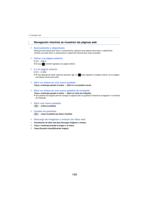 Page 14910. Navegador web
149
∫Acercamiento o alejamientoPellizque hacia afuera para hacer un acercamiento, pellizque hacia adentro para hacer un alejamiento.
También se puede hacer un acercamiento o alejamiento tocando dos veces la pantalla.
∫Volver a la página anterior[ ] >  [ ].
≥ Si toca [ ] también regresará a la página anterior.
∫Ir a la página anterior[ ] >  [ ].
≥ Si toca después de haber usado las opciones [ ] o [] para regresar a la página anterior, irá a la página 
que estaba viendo justo antes.
∫...