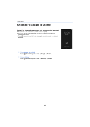 Page 161. Antes del uso
16
Encender o apagar la unidad
Pulse [] durante 2  segundos o más para encender la unidad.≥ Después de un rato se mostrará la pantalla de bloqueo.  (P17)
≥ La primera vez que encienda la unidad se mostrará la pantalla de configuración 
pr
edeterminada.  (P17)
≥ Pulse [ ] para entrar o salir del modo de apagado automático cuando la unidad esté 
encendida.
∫ Para apagar la unidadPulse [ ] durante 1  segundo o más  > [A pagar] > [Aceptar].
∫ Para reiniciarPulse [ ] durante 1  segundo o más...