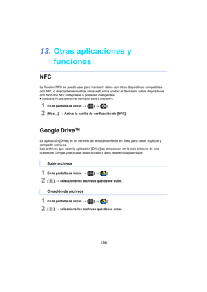 Page 156156
13.Otras aplicaciones y 
funciones
NFC
La función NFC se puede usar para transferir  datos con otros dispositivos compatibles 
con NFC o directamente mostrar sitios web en  la unidad al deslizarla sobre dispositivos 
con módulos NFC integrados o pósteres inteligentes.
≥ Consulte la  P6 para obtener más información sobre la antena NFC.
1En la pantalla de inicio  > [ ] >  [ ].
2[Más…]  > Active la casilla de verificación de [NFC].
Google Drive™
La aplicación [Drive] es un servicio de almacenamiento en...