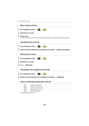 Page 16013. Otras aplicaciones y funciones
160
1En la pantalla de inicio > [ ] >  [ ].
2Seleccione una nota.
3To q u e  [ ].≥Si hace un deslizamiento horizontal sobre las notas que desee mover, también podrá enviarlas al archivo.
1En la pantalla de inicio  > [ ] >  [ ].
2Deslice el borde izquierdo de la pantalla a la derecha  > [Notas archivadas].
1En la pantalla de inicio  > [ ] >  [ ].
2Seleccione una nota.
3[] >  [Eliminar].
1En la pantalla de inicio  > [ ] >  [ ].
2Deslice el borde izquierdo de la pantalla a...