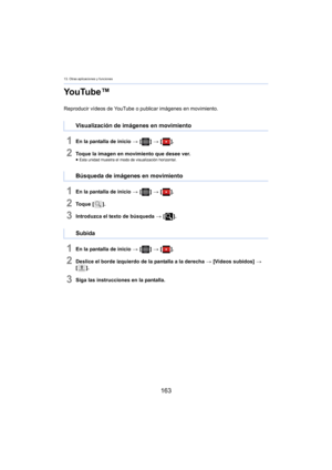 Page 16313. Otras aplicaciones y funciones
163
YouTube™
Reproducir vídeos de YouTube o publicar imágenes en movimiento.
1En la pantalla de inicio > [ ] >  [ ].
2Toque la imagen en movimiento que desee ver.≥Esta unidad muestra el modo de visualización horizontal.
1En la pantalla de inicio  > [ ] >  [ ].
2To q u e  [ ].
3Introduzca el texto de búsqueda  > [ ].
1En la pantalla de inicio  > [ ] >  [ ].
2Deslice el borde izquierdo de la pantalla a la derecha  > [Vídeos subidos]  > 
[ ].
3Siga las instrucciones en la...