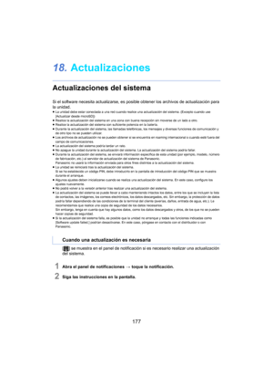 Page 177177
18.Actualizaciones
Actualizaciones del sistema
Si el software necesita actualizarse, es posible obtener los archivos de actualización para 
la unidad.
≥La unidad debe estar conectada a una red cuando realice  una a ctualización del sistema. (Excepto cuando use 
[Actualizar desde microSD])
≥ Realice la actualización del sistema en una zona con buena recepción sin moverse de un lado a otro.
≥ Realice la actualización del sistema con suficiente potencia en la batería.
≥ Durante la actualización del...