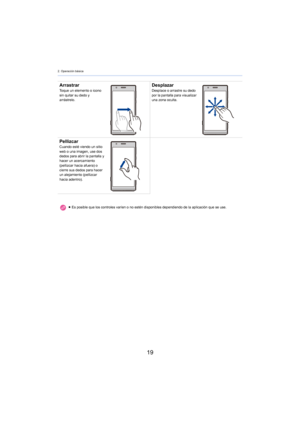 Page 192. Operación básica
19
ArrastrarToque un elemento o icono 
sin quitar su dedo y 
arrástrelo.DesplazarDesplace o arrastre su dedo 
por la pantalla para visualizar 
una zona oculta.
PellizcarCuando esté viendo un sitio 
web o una imagen, use dos 
dedos para abrir la pantalla y 
hacer un acercamiento 
(pellizcar hacia afuera) o 
cierre sus dedos para hacer 
un alejamiento (pellizcar 
hacia adentro).≥Es posible que los controles varíen o no estén disponibles dependiendo de la aplicación que se use. 