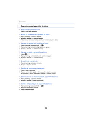 Page 222. Operación básica
22
∫Ejecución de una aplicaciónToque el icono de la aplicación.
∫Mover un elemento en la pantalla de inicio
1Toque y mantenga pulsado un elemento.2Arrastre el elemento a la posición deseada.
≥Si arrastra un elemento al borde la pantalla, se mostrará la siguiente página.
∫ Agregar un widget a la pantalla de inicio
1Toque y mantenga pulsado el fondo  > [ ].2Toque y mantenga pulsado el widget que desee agregar.
3Arrastre el elemento a la posición deseada.
∫Agregar un atajo a la pantalla...