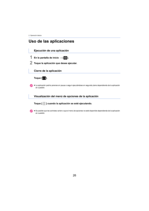 Page 262. Operación básica
26
Uso de las aplicaciones
1En la pantalla de inicio > [ ].
2Toque la aplicación que desee ejecutar.
To q u e  [ ].
To q u e  [ ] cuando la aplicación se esté ejecutando.
Ejecución de una aplicación
Cierre de la aplicación
≥La aplicación podría ponerse en pausa o seguir ejecut á ndose en segundo plano dependiendo de la aplicación 
en cuestión.
Visualización del menú de opciones de la aplicación
≥ Es posible que los controles varíen o que el menú de opciones no esté disponible...