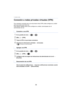 Page 363. Conexión a redes
36
Conexión a redes privadas virtuales (VPN)
Si su empresa o escuela usan una red privada virtual (VPN), debe configurar su unidad 
para que pueda usar dicha red.
Para obtener detalles sobre cómo conf igurar
  su unidad, comuníquese con el 
administrador de red.
1En la pantalla de inicio  > [ ] >  [ ].
2[Más…]  > [VPN].
3Toque la VPN a la que desee conectarse.
4Introduzca la información solicitada  > [Conectar].≥[ ] se muestra en la barra de estado.
1En la pantalla de inicio  > [ ] >...
