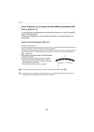 Page 574. Cámara
57
Modo de grabación: 
Ajuste el modo de grabación a []. (P51)
∫ Cam
bio programadoEn el modo del programa AE puede cambiar el valor de apertura y la velocidad del obturador preestablecidos sin 
cambiar la exposición. A esto se le conoce como cambio programado.
Puede hacer el fondo más borroso al disminuir el valor de apertura o grabar a un sujeto en movimiento de forma 
más d

inámica al disminuir la velocidad del obturador cuando tome una imagen en el modo del programa AE.
1[] >  [ ]....