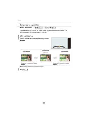 Page 864. Cámara
86
Modos Aplicables: 
1[] >  [ ]. (P84)
2Utilice el anillo de control para configurar los 
ajustes.
≥ Seleccione [0] para volver a la exposición original.
3To q u e  [ ].
Compensar la exposición
Utilice esta función cuando no puede lograr la correcta exposición debido a la 
diferencia de brillo entre el sujeto y el fondo.
Poco expuesto Correctamente 
e xpuesto Sobrexpuesto
Compense la exposición hacia el 
po
 sitivo. Compense la exposición hacia el 
ne
gativo. 