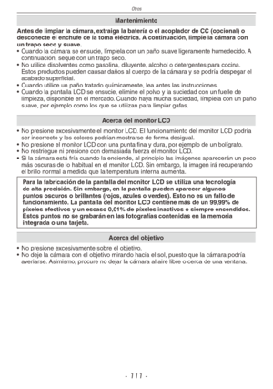 Page 111
Otros
- 111 -

Mantenimiento
Antes de limpiar la cámara, extraiga la batería o el acoplador de CC (opcional) o desconecte el enchufe de la toma eléctrica. A continuación, limpie la cámara con un trapo seco y suave.
• Cuando la cámara se ensucie, límpiela con un paño suave ligeramente humedecido. A 
continuación, seque con un trapo seco.
•  No utilice disolventes como gasolina, diluyente, alcohol o detergentes para cocina. 
Estos productos pueden causar daños al cuerpo de la cámara y se podría despegar...