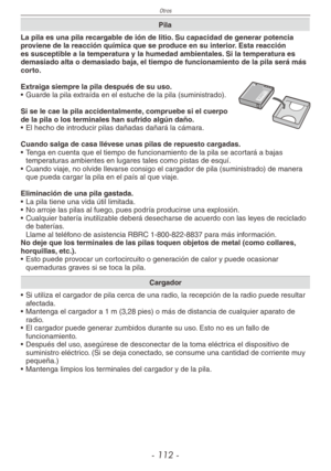 Page 112
Otros
- 11 -

Pila
La pila es una pila recargable de ión de litio. Su capacidad de generar potencia proviene de la reacción química que se produce en su interior. Esta reacción es susceptible a la temperatura y la humedad ambientales. Si la temperatura es demasiado alta o demasiado baja, el tiempo de funcionamiento de la pila será más corto.
Extraiga siempre la pila después de su uso.•  Guarde la pila extraída en el estuche de la pila (suministrado).
Si se le cae la pila accidentalmente, compruebe...