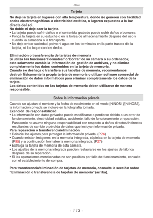 Page 113
Otros
- 11 -

Tarjeta
No deje la tarjeta en lugares con alta temperatura, donde se generen con facilidad ondas electromagnéticas o electricidad estática, o lugares expuestos a la luz directa del sol.No doble ni deje caer la tarjeta.
• La tarjeta puede sufrir daños o el contenido grabado puede sufrir daños o borrarse.
•  Ponga la tarjeta en su estuche o en la bolsa de almacenamiento después\
 del uso y 
cuando la almacena o la transporta.
•  No deje entrar suciedad, polvo ni agua en los terminales...