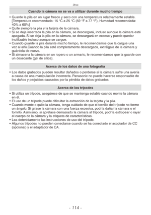 Page 114
Otros
- 11 -
Cuando la cámara no se va a utilizar durante mucho tiempo
•  Guarde la pila en un lugar fresco y seco con una temperatura relativamente estable. 
[Temperatura recomendada: 15 °C a 25 °C (59 °F a 77 °F), Humedad recomendada: 40% a 60%]
•  Quite siempre la pila y la tarjeta de la cámara.
•  Si se deja insertada la pila en la cámara, se descargará, incluso aunque la cámara esté 
apagada. Si se deja la pila en la cámara, se descargará en exceso y puede quedar inutilizable incluso aunque se...