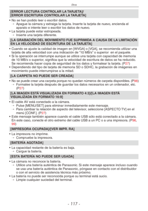 Page 117
Otros
- 11 -

[ERROR LECTURA CONTROLAR LA TARJETA]/ [ERROR ESCRITURA CONTROLAR LA TARJETA]
•  No se han podido leer o escribir datos.
→  
Apague la cámara y extraiga la tarjeta. Inserte la tarjeta de nuevo, encienda el aparato e intente leer o escribir los datos de nuevo.
•  La tarjeta puede estar estropeada.
→  
Inserte una tarjeta diferente.
[LA GRABACIÓN DEL MOVIMIENTO FUE SUPRIMIDA A CAUSA DE LA LIMITACIÓN EN LA VELOCIDAD DE ESCRITURA DE LA TARJETA]
•  Cuando se ajuste la calidad de imagen en...