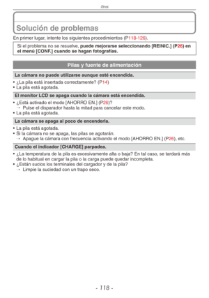 Page 118
Otros
- 11 -

Solución de problemas
En primer lugar, intente los siguientes procedimientos (P118-126).
Si el problema no se resuelve, puede mejorarse seleccionando [REINIC.] (P26) en el menú [CONF.] cuando se hagan fotografías.
Pilas y fuente de alimentación
La cámara no puede utilizarse aunque esté encendida.
•  ¿La pila está insertada correctamente? (
P14)
•  La pila está agotada.
El monitor LCD se apaga cuando la cámara está encendida. 
•  ¿Está activado el modo [AHORRO EN.] (
P26)?→  
Pulse el...