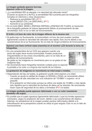 Page 120
Otros
- 10 -

La imagen grabada aparece borrosa.Aparece ruido en la imagen.
•  ¿La sensibilidad ISO es elevada o la velocidad del obturador lenta?
 (Cuando se ajusta en [i.AUTO], la sensibilidad ISO aumenta para las fotografías tomadas en interiores y otras situaciones.)→  
Reduzca la sensibilidad ISO. (P71)→  
Ajuste [MODO COL.] en [NATURAL]. (P77)→  
Aumente la luz ambiental.
•  En el modo [MAX. SENS.], [RÁFAGA RÁPIDA] y [RÁFAGA DE FLASH], la resolución 
de la fotografía grabada se reduce...