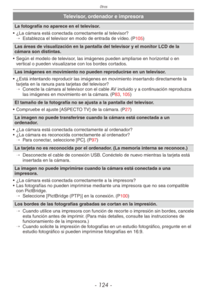 Page 124
Otros
- 1 -

Televisor, ordenador e impresora
La fotografía no aparece en el televisor.
•  ¿La cámara está conectada correctamente al televisor?
→  
Establezca el televisor en modo de entrada de vídeo. (P105)
Las áreas de visualización en la pantalla del televisor y el monitor LCD de la cámara son distintas.
•  Según el modelo de televisor, las imágenes pueden ampliarse en horizontal o en 
vertical o pueden visualizarse con los bordes cortados.
Las imágenes en movimiento no pueden reproducirse...