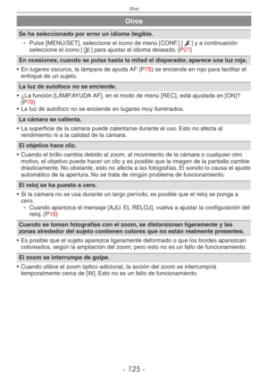 Page 125
Otros
- 1 -

Otros
Se ha seleccionado por error un idioma ilegible.
→ 
Pulse [MENU/SET], seleccione el icono de menú [CONF.] [e] y a continuación seleccione el icono [9] para ajustar el idioma deseado. (P27)
En ocasiones, cuando se pulsa hasta la mitad el disparador, aparece una luz roja.
•  En lugares oscuros, la lámpara de ayuda AF (
P78) se enciende en rojo para facilitar el enfoque de un sujeto.
La luz de autofoco no se enciende.
•  ¿La función [LÁMP.AYUDA AF], en el modo de menú [REC],...