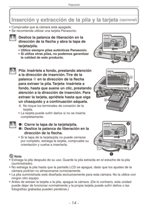 Page 14
Preparación
- 1 -

Inserción y extracción de la pila y la tarjeta (opcional)
• Compruebe que la cámara está apagada.
•  Se recomienda utilizar una tarjeta Panasonic.
1 Deslice la palanca de liberación en la dirección de la flecha y abra la tapa de 
tarjeta/pila.
•  Utilice siempre pilas auténticas Panasonic.•  Si utiliza otras pilas, no podemos garantizar la calidad de este producto.
2  Pila: Insértela a fondo, prestando atención a la dirección de inserción. Tire de la 
palanca A en la dirección de...