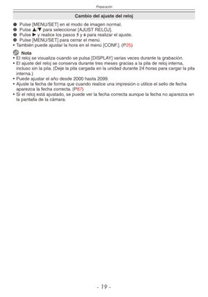 Page 19
Preparación
- 1 -

Cambio del ajuste del reloj
1 
Pulse [MENU/SET] en el modo de imagen normal.2  
Pulse e/r para seleccionar [AJUST RELOJ].3  
Pulse q y realice los pasos 5 y 6 para realizar el ajuste.4  
Pulse [MENU/SET] para cerrar el menú.
•  También puede ajustar la hora en el menú [CONF.]. (P25)
  Nota
•  El reloj se visualiza cuando se pulsa [DISPLAY] varias veces durante la grabación.
•  El ajuste del reloj se conserva durante tres meses gracias a la pila de reloj interna, 
incluso sin la...