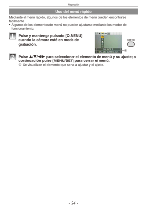 Page 24
Preparación
-  -
Uso del menú rápido
Mediante el menú rápido, algunos de los elementos de menú pueden encontrarse fácilmente.
•  Algunos de los elementos de menú no pueden ajustarse mediante los modos de 
funcionamiento.
Q.MENU
A
1 Pulse y mantenga pulsado [Q.MENU] cuando la cámara esté en modo de 
grabación.
2 Pulse e/r/w/q para seleccionar el elemento de menú y su ajuste; a continuación pulse [MENU/SET] para cerrar el menú.
A  
Se visualizan el elemento que se va a ajustar y el ajuste. 