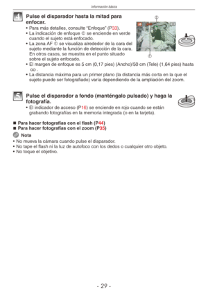 Page 29
Información básica
-  -


4 Pulse el disparador hasta la mitad para enfocar.
•  Para más detalles, consulte “Enfoque” (P33).
•  La indicación de enfoque  se enciende en verde cuando el sujeto está enfocado.
•  La zona AF  se visualiza alrededor de la cara del sujeto mediante la función de detección de la cara. En otros casos, se muestra en el punto situado sobre el sujeto enfocado.
• El margen de enfoque es 5 cm (0,17 pies) (Ancho)/50 cm (Tele) (1,64 pies) hasta 7.
•  La distancia máxima...
