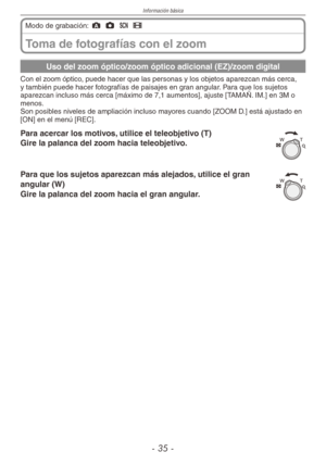 Page 35
Información básica
-  -
Toma de fotografías con el zoom
Modo de grabación: ; 1 5 6
Uso del zoom óptico/zoom óptico adicional (EZ)/zoom digital
Con el zoom óptico, puede hacer que las personas y los objetos aparezcan más cerca, y también puede hacer fotografías de paisajes en gran angular. Para que los sujetos aparezcan incluso más cerca [máximo de 7,1 aumentos], ajuste [TAMAÑ. IM.] en 3M o menos.Son posibles niveles de ampliación incluso mayores cuando [ZOOM D.] está ajustado en [ON] en el...