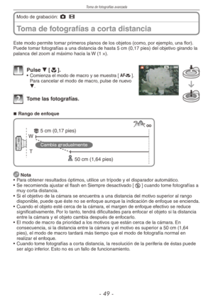 Page 49
Toma de fotografías avanzada
-  -
Toma de fotografías a corta distancia
Modo de grabación: 1 6
Este modo permite tomar primeros planos de los objetos (como, por ejemplo, una flor).Puede tomar fotografías a una distancia de hasta 5 cm (0,17 pies) del objetivo girando la palanca del zoom al máximo hacia la W (1 ×).
1 Pulse r [p].• Comienza el modo de macro y se muestra [a]. Para cancelar el modo de macro, pulse de nuevo r.
2 Tome las fotografías.
Rango de enfoque
T 
W 
50 cm (1,64 pies)
5 cm...