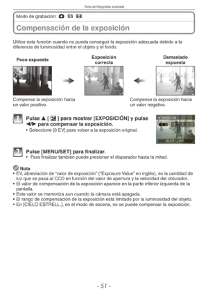 Page 51
Toma de fotografías avanzada
- 1 -
Compensación de la exposición
Modo de grabación: 1 5 6 
Utilice esta función cuando no pueda conseguir la exposición adecuada debido a la diferencia de luminosidad entre el objeto y el fondo.
Poco expuestaExposición  correctaDemasiado expuesta
Compense la exposición hacia un valor positivo.Compense la exposición hacia un valor negativo.
1 Pulse e [d] para mostrar [EXPOSICIÓN] y pulse 
w/q para compensar la exposición.
•  Seleccione [0 EV] para volver a la...