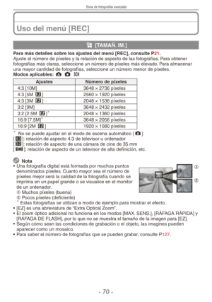 Page 70
Toma de fotografías avanzada
- 0 -

Uso del menú [REC]
g [TAMAÑ. IM.]
Para más detalles sobre los ajustes del menú [REC], consulte P21.Ajuste el número de píxeles y la relación de aspecto de las fotografías. Para obtener fotografías más claras, seleccione un número de píxeles más elevado. Para almacenar una mayor cantidad de fotografías, seleccione un número menor de píxeles.Modos aplicables: ; 1 5 
AjustesNúmero de píxeles
4:3 [10M]3648 × 2736 píxeles
4:3 [5M P]2560 × 1920 píxeles
4:3 [3M P]2048 ×...