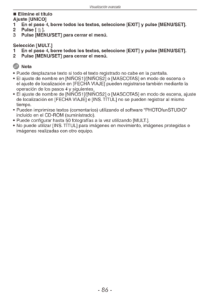 Page 86
Visualización avanzada
-  -

Elimine el títuloAjuste [UNICO]
1  En el paso 4, borre todos los textos, seleccione [EXIT] y pulse [MENU/SET].
2  Pulse [4].
3  Pulse [MENU/SET] para cerrar el menú.
Selección [MULT.]
1 En el paso 4, borre todos los textos, seleccione [EXIT] y pulse [MENU/SET].
2  Pulse [MENU/SET] para cerrar el menú.
 Nota
•  Puede desplazarse texto si todo el texto registrado no cabe en la pantalla.
•  El ajuste de nombre en [NIÑOS1]/[NIÑOS2] o [MASCOTAS] en modo de escena o 
el...