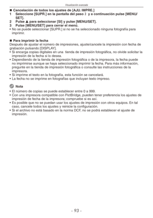 Page 93
Visualización avanzada
-  -

Cancelación de todos los ajustes de [AJU. IMPRE.]
1  Seleccione [SUPR.] en la pantalla del paso 2  y a continuación pulse [MENU/SET].
2  Pulse e para seleccionar [SI] y pulse [MENU/SET].
3  Pulse [MENU/SET] para cerrar el menú.
•  No se puede seleccionar [SUPR.] si no se ha seleccionado ninguna fotografía para 
imprimir.
Para imprimir la fechaDespués de ajustar el número de impresiones, ajuste/cancele la impresión con fecha de grabación pulsando [DISPLAY]. 
• Si...