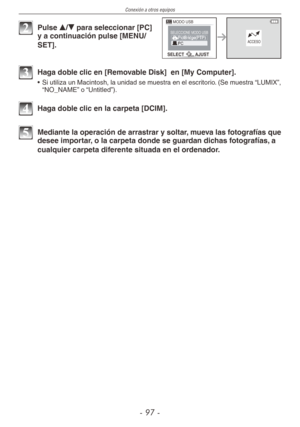 Page 97
Conexión a otros equipos
-  -

MODO USB
SELECTAJUST
ACCESO
SELECCIONE MODO USB
2 Pulse e/r para seleccionar [PC] y a continuación pulse [MENU/
SET].
3 Haga doble clic en [Removable Disk]  en [My Computer].
•  Si utiliza un Macintosh, la unidad se muestra en el escritorio. (Se muestra “LUMIX”, “NO_NAME” o “Untitled”).
4 Haga doble clic en la carpeta [DCIM].
5 Mediante la operación de arrastrar y soltar, mueva las fotografías que desee importar, o la carpeta donde se guardan dichas fotografías,...