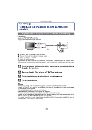 Page 105- 105 -
Conexión a otro equipo
Modo [REPR.]: ¸
Reproducir las imágenes en una pantalla del 
televisor
Preparación:
Ajuste el [ASPECTO TV]. (P25)
Apague este dispositivo y el televisor.
1 Amarillo: a la toma de entrada de vídeo
2 Blanco: hacia la toma de entrada del audio
A Alinee las marcas e inserte.
B Cable AV (suministrado)
• Compruebe las direcciones de los conectores y enchúfelos o desenchúfelos de manera recta.  (De lo contrario, los conectores podrían adquirir una forma torcida que podría originar...