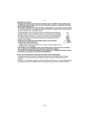 Page 111- 111 -
Otros
Cuidado de la cámara• No toque las lentes ni las tomas con las manos sucias. También, tenga cuidado de no permitir que entren líquido, arena ni otros materiales extraños en el espacio alrededor 
de las lentes, botones, etc.
• No sacuda fuertemente la cámara tirándola o golpeándola. No la sujeta a presión fuerte. La cámara puede fallar, la grabación de imágenes puede ser imposible o se pueden dañar las 
lentes, el monitor LCD o la carcasa externa.
• Le recomendamos que no deje la cámara en...