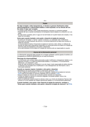 Page 114Otros
- 114 -
No deje la tarjeta a altas temperaturas, ni donde se generan fácilmente ondas 
electromagnéticas o electricidad estática o esté expuesta a la luz directa del sol.
No doble ni deje caer la tarjeta.
• La tarjeta puede dañarse o bien puede perjudicarse o borrarse su contenido grabado.
• Después del uso y cuando la almacena o la transporta meta la tarjeta en su estuche o en una 
bolsa.
• No deje entrar suciedad, polvo ni agua en los terminales en la parte trasera de la tarjeta, ni los  toque...