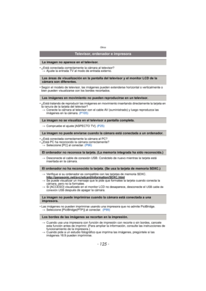 Page 125- 125 -
Otros
• ¿Está conectada correctamente la cámara al televisor?> Ajuste la entrada TV al modo de entrada externo.
• Según el modelo de televisor, las imágenes pueden extenderse horizontal o verticalmente o  bien pueden visualizarse con los bordes recortados.
• ¿Está tratando de reproducir las imágenes en movimiento insertando directamente la tarjeta en  la ranura de la tarjeta del televisor?
> Conecte la cámara al televisor con el cable AV (suministrado) y luego reproduzca las 
imágenes en la...