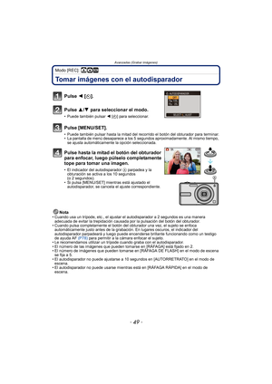 Page 49- 49 -
Avanzadas (Grabar imágenes)
Modo [REC]: ·¿
Tomar imágenes con el autodisparador
Nota• Cuando usa un trípode, etc., el ajustar el autodisparador a 2 segundos es una manera adecuada de evitar la trepidación causada por la pulsación del botón del obturador.
• Cuando pulsa completamente el botón del obturador una vez, el sujeto se enfoca 
automáticamente justo antes de la grabación. En lugares oscuros, el indicador del 
autodisparador parpadeará y luego puede encenderse brillante funcionando como un...