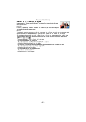 Page 75- 75 -
Avanzadas (Grabar imágenes)
∫Acerca de [ š] (Detección de la cara)
Los encuadres siguientes del área  AF se visualizan cuando la cámara 
detecta las caras.
Amarillo:
Cuando pulsa hasta la mitad el botón del obturador, el encuadre se pone 
verde cuando la cámara enfoca.
Blanco:
Visualizado cuando se detecta más de una cara. Se enfocan también las otras caras que 
se encuentran a la misma distancia que aque llas dentro de las áreas AF amarillas.
• En ciertas condiciones de toma de imágenes que...