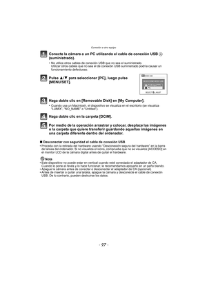 Page 97- 97 -
Conexión a otro equipo
Conecte la cámara a un PC utilizando el cable de conexión USB A 
(suministrado).
• No utilice otros cables de conexi ón USB que no sea el suministrado.
Utilizar otros cables que no sea el de  conexión USB suministrado podría causar un 
funcionamiento defectuoso.
Por medio de la operación arrastrar y colocar, desplace las imágenes 
o la carpeta que quiere transferir guardando aquellas imágenes en 
una carpeta diferente dentro del ordenador.
∫ Desconectar con seguridad el...