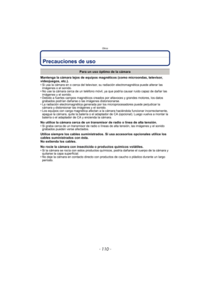 Page 110Otros
- 110 -
Precauciones de uso
Mantenga la cámara lejos de equipos magnéticos (como microondas, televisor, 
videojuegos, etc.).
• Si usa la cámara en o cerca del televisor, su radiación electromagnética puede alterar las imágenes o el sonido.
• No use la cámara cerca de un teléfono móvil, ya que podría causar ruido capaz de dañar las 
imágenes y el sonido.
• Debido a fuertes campos magnéticos creados por altavoces y grandes motores, los datos  grabados podrían dañarse o las imágenes distorsionarse.
•...