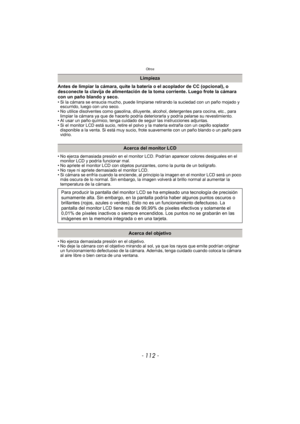 Page 112Otros
- 112 -
Antes de limpiar la cámara, quite la batería o el acoplador de CC (opcional), o 
desconecte la clavija de alimentación de la toma corriente. Luego frote la cámara 
con un paño blando y seco.
• Si la cámara se ensucia mucho, puede limpiarse retirando la suciedad con un paño mojado y escurrido, luego con uno seco.
• No utilice disolventes como gasolina, diluyente,  alcohol, detergentes para cocina, etc., para 
limpiar la cámara ya que de hacerlo podría deteriorarla y podría pelarse su...