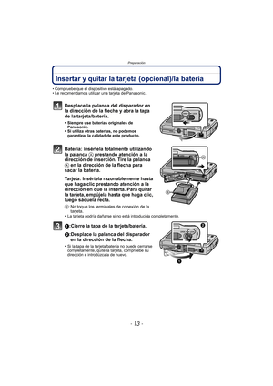 Page 13- 13 -
Preparación
Insertar y quitar la tarjeta (opcional)/la batería
• Compruebe que el dispositivo está apagado.
• Le recomendamos utilizar una tarjeta de Panasonic.
Desplace la palanca del disparador en 
la dirección de la flecha y abra la tapa 
de la tarjeta/batería.
• Siempre use baterías originales de Panasonic.
• Si utiliza otras baterías, no podemos 
garantizar la calidad de este producto.
Batería: insértela totalmente utilizando 
la palanca A  prestando atención a la 
dirección de inserción....