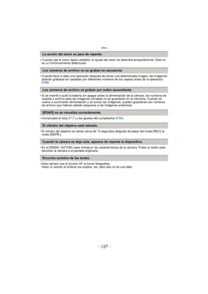 Page 127- 127 -
Otros
• Cuando use el zoom óptico añadido, el ajuste del zoom se detendrá temporalmente. Esto no 
es un funcionamiento defectuoso.
• Cuando lleva a cabo una operación después de tomar una determinada imagen, las imágenes  podrían grabarse en carpetas con diferentes números de los usados antes de la operación. 
(P98)
• Si se insertó o quitó la batería sin apagar antes la alimentación de la cámara, los números de  carpeta y archivo para las imágenes tomadas no se guardarán en la memoria. Cuando se...