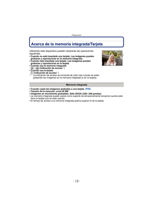 Page 15- 15 -
Preparación
Acerca de la memoria integrada/Tarjeta
• Cuando copia las imágenes grabadas a una tarjeta. (P95)
• Tamaño de la memoria: unos 40 MB
• Imágenes en movimiento grabables: Sólo QVGA (320 k240 píxeles)
• La memoria integrada puede usarse como soporte de almacenamiento temporal cuando está  llena la tarjeta que se está usando.
• El tiempo de acceso a la memoria integrada podría superar el de la tarjeta.
Utilizando este dispositivo pueden  realizarse las operaciones 
siguientes.
• Cuando no...