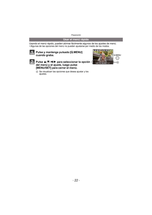 Page 22Preparación
- 22 -
Usando el menú rápido, pueden abrirse fácilmente algunos de los ajustes de menú.• Algunas de las opciones del menú no pueden ajustarse por medio de los modos.
Usar el menú rápido
Pulse y mantenga pulsado [Q.MENU] 
cuando graba.
Pulse 3
/4/2/1 para seleccionar la opción 
del menú y el ajuste, luego pulse 
[MENU/SET] para cerrar el menú.
A Se visualizan las opciones que desea ajustar y los 
ajustes.
A 