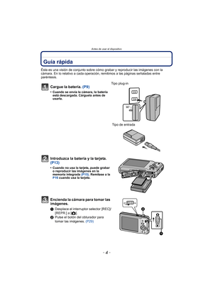 Page 4Antes de usar el dispositivo
- 4 -
Antes de usar el dispositivoGuía rápida
Ésta es una visión de conjunto sobre cómo grabar y reproducir las imágenes con la 
cámara. En lo relativo a cada operación, remitimos a las páginas señaladas entre 
paréntesis.
Cargue la batería. (P9)
• Cuando se envía la cámara, la batería  está descargada. Cárguela antes de 
usarla.
Tipo plug-in
 Tipo de entrada
Introduzca la batería y la tarjeta.  
(P13)
• Cuando no usa la tarjeta, puede grabar o reproducir las imágenes en la...